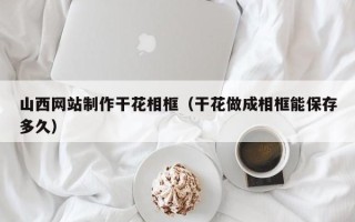 十堰山西网站制作干花相框（干花做成相框能保存多久）